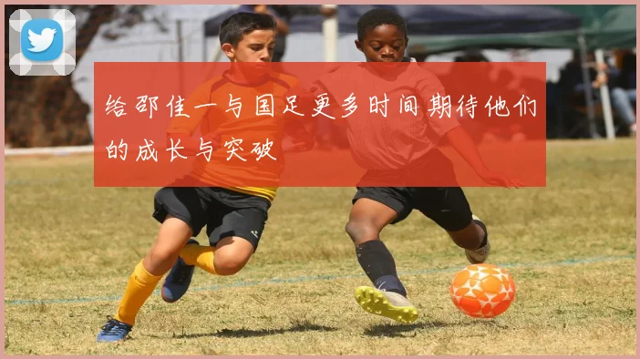 给邵佳一与国足更多时间期待他们的成长与突破