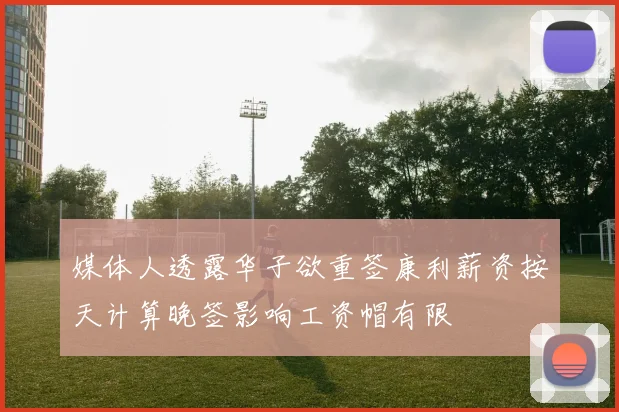 媒体人透露华子欲重签康利薪资按天计算晚签影响工资帽有限