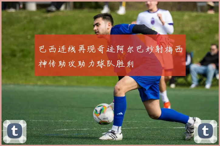 巴西连线再现奇迹阿尔巴妙射梅西神传助攻助力球队胜利