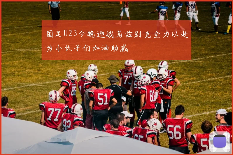 国足U23今晚迎战乌兹别克全力以赴为小伙子们加油助威