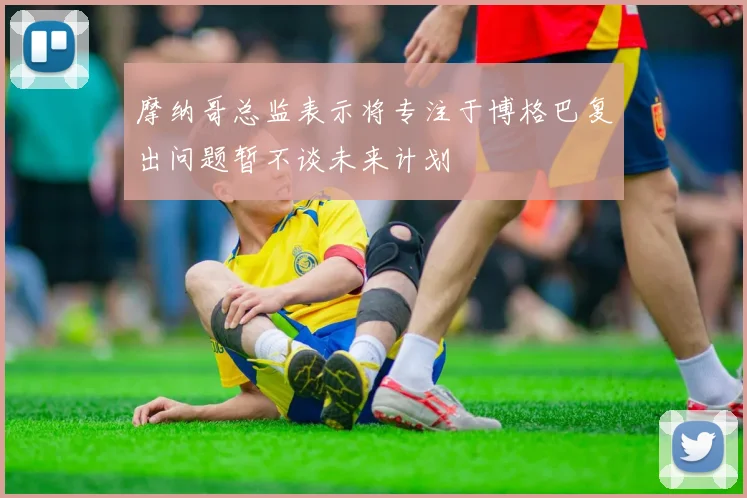 摩纳哥总监表示将专注于博格巴复出问题暂不谈未来计划