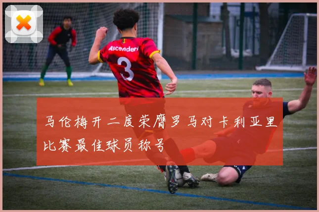 马伦梅开二度荣膺罗马对卡利亚里比赛最佳球员称号