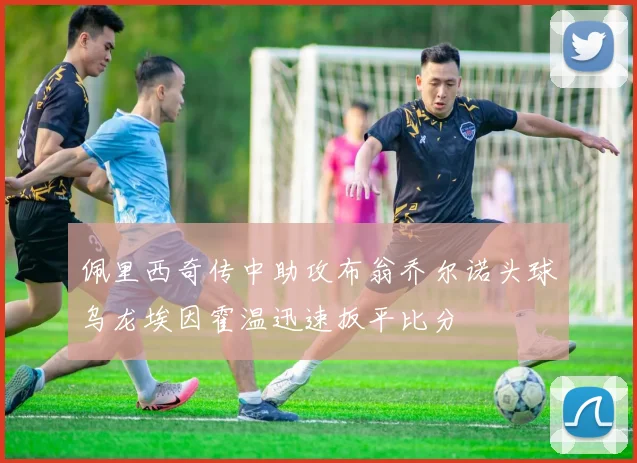 佩里西奇传中助攻布翁乔尔诺头球乌龙埃因霍温迅速扳平比分