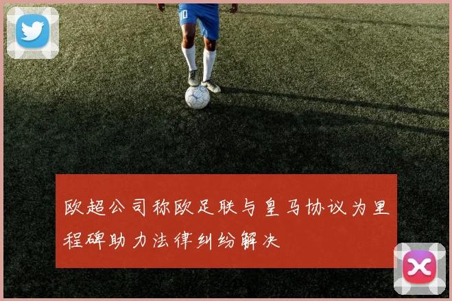 欧超公司称欧足联与皇马协议为里程碑助力法律纠纷解决