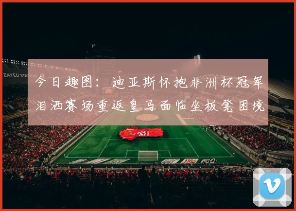 今日趣图：迪亚斯怀抱非洲杯冠军泪洒赛场重返皇马面临坐板凳困境