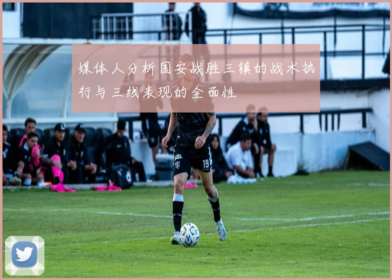 媒体人分析国安战胜三镇的战术执行与三线表现的全面性