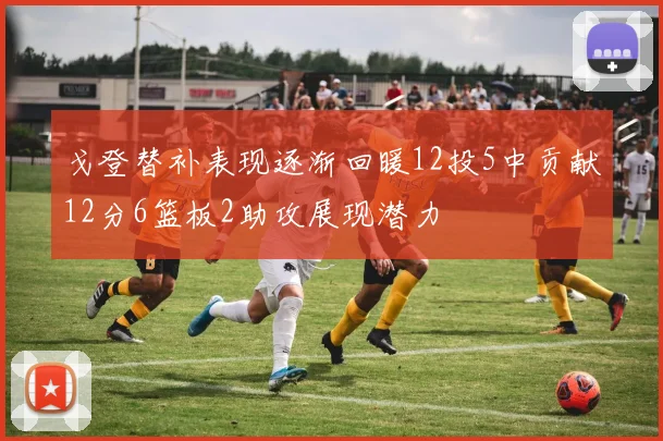 戈登替补表现逐渐回暖12投5中贡献12分6篮板2助攻展现潜力
