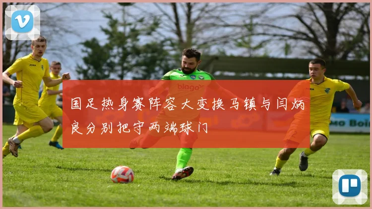 国足热身赛阵容大变换马镇与闫炳良分别把守两端球门