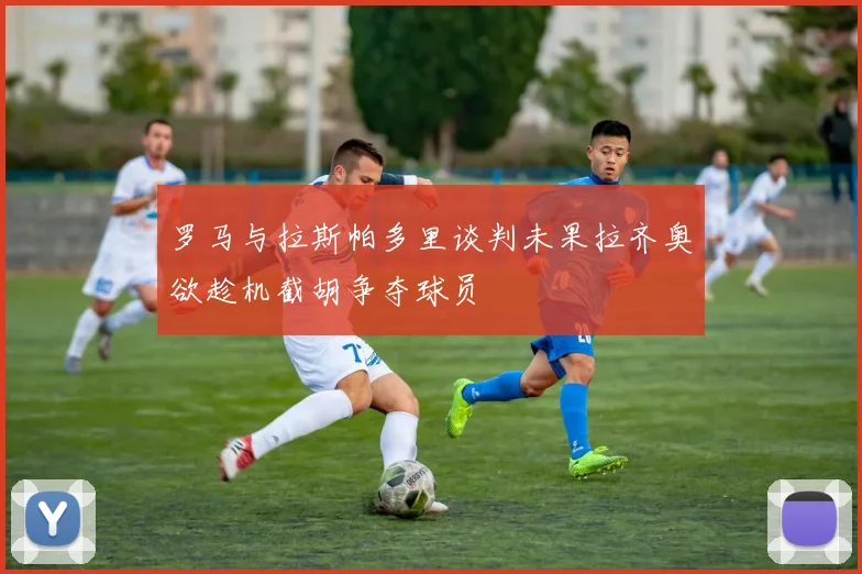 罗马与拉斯帕多里谈判未果拉齐奥欲趁机截胡争夺球员