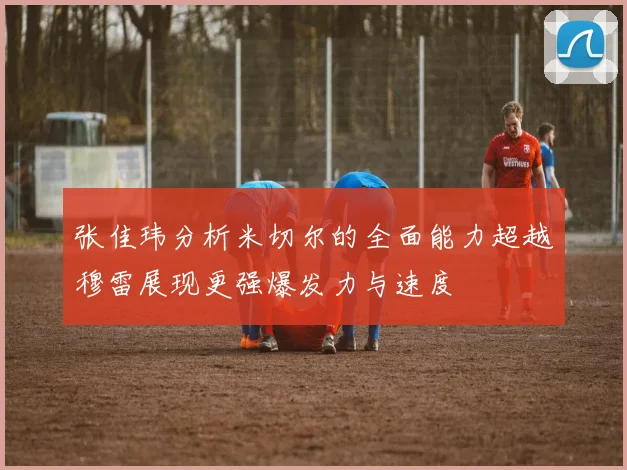 张佳玮分析米切尔的全面能力超越穆雷展现更强爆发力与速度