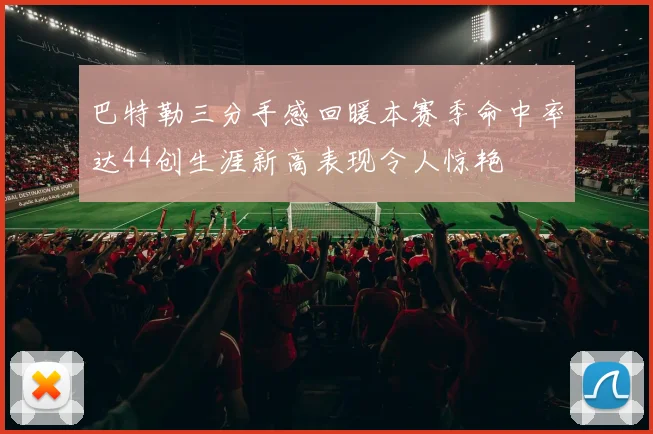 巴特勒三分手感回暖本赛季命中率达44创生涯新高表现令人惊艳