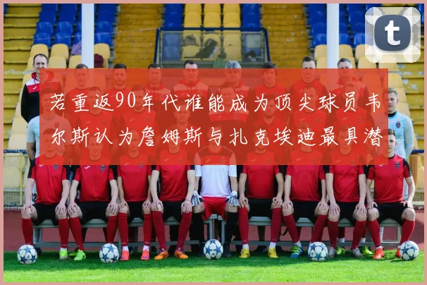 若重返90年代谁能成为顶尖球员韦尔斯认为詹姆斯与扎克埃迪最具潜力