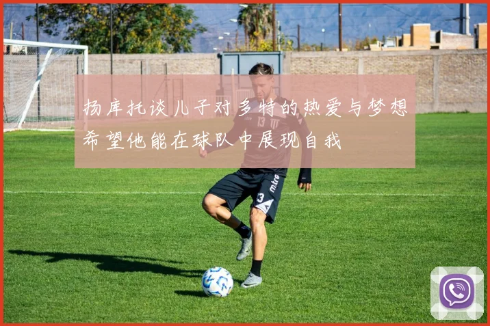 扬库托谈儿子对多特的热爱与梦想希望他能在球队中展现自我