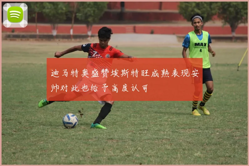 迪马特奥盛赞埃斯特旺成熟表现安帅对此也给予高度认可