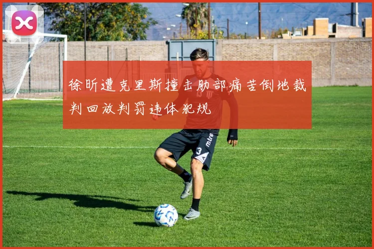 徐昕遭克里斯撞击肋部痛苦倒地裁判回放判罚违体犯规