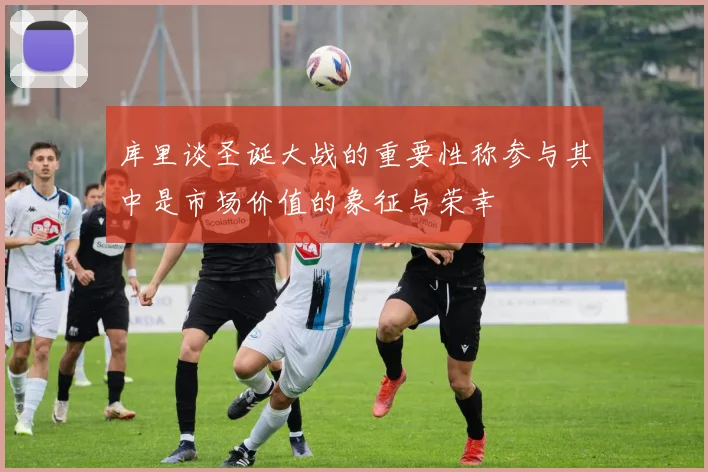库里谈圣诞大战的重要性称参与其中是市场价值的象征与荣幸