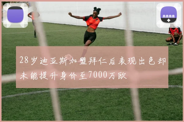 28岁迪亚斯加盟拜仁后表现出色却未能提升身价至7000万欧