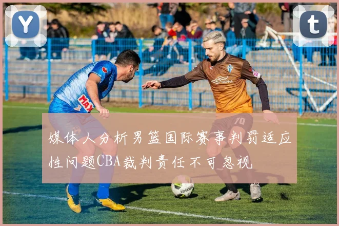 媒体人分析男篮国际赛事判罚适应性问题CBA裁判责任不可忽视