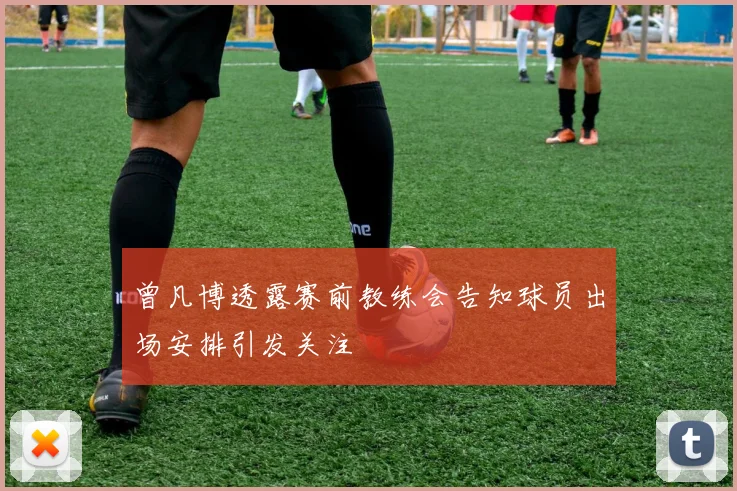 曾凡博透露赛前教练会告知球员出场安排引发关注