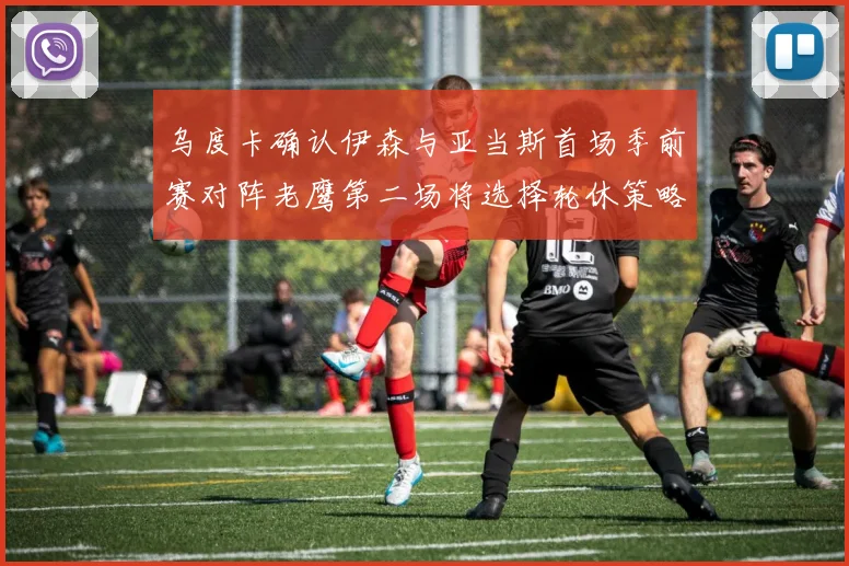 乌度卡确认伊森与亚当斯首场季前赛对阵老鹰第二场将选择轮休策略