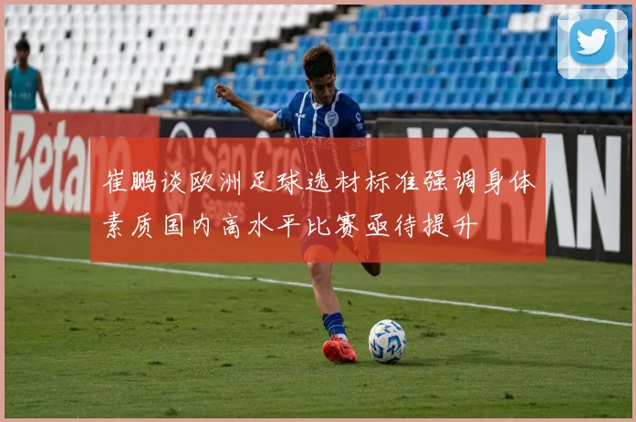 崔鹏谈欧洲足球选材标准强调身体素质国内高水平比赛亟待提升