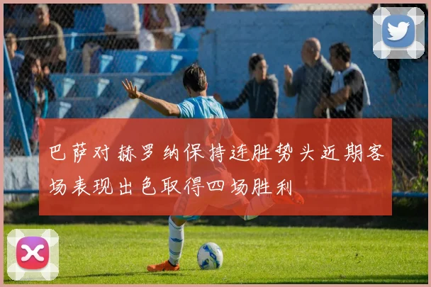 巴萨对赫罗纳保持连胜势头近期客场表现出色取得四场胜利
